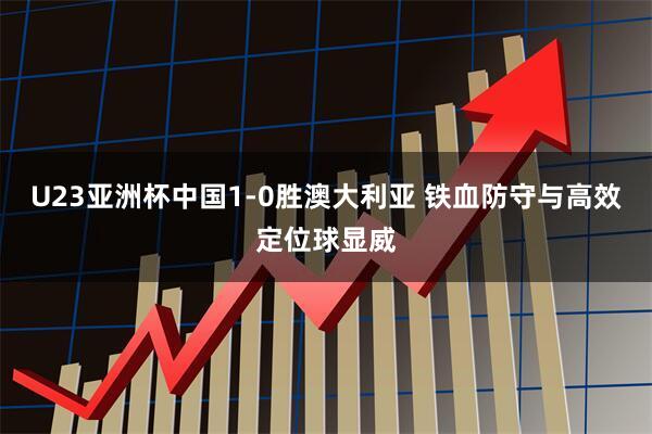 U23亚洲杯中国1-0胜澳大利亚 铁血防守与高效定位球显威