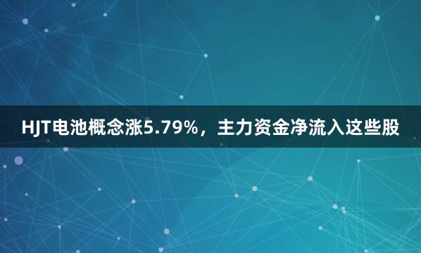HJT电池概念涨5.79%，主力资金净流入这些股